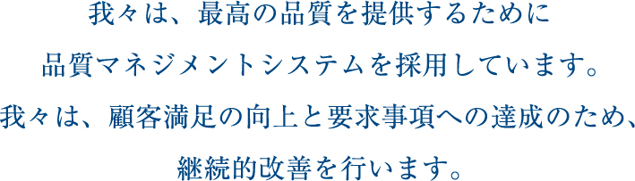 我々は、最高の品質を提供するために品質マネジメントシステムを採用しています。我々は、顧客満足の向上と要求事項への達成のため、継続的改善を行います。